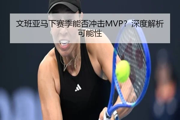 文班亚马下赛季能否冲击MVP？深度解析可能性（crown sports）