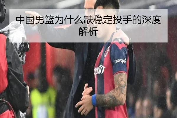 中国男篮为什么缺稳定投手的深度解析