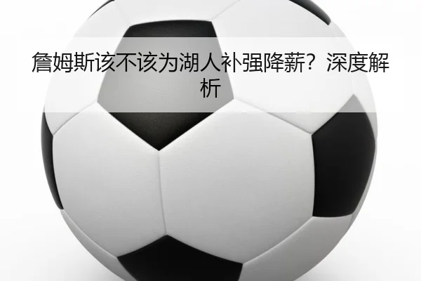 詹姆斯该不该为湖人补强降薪？深度解析