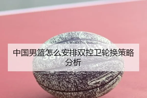 中国男篮怎么安排双控卫轮换策略分析