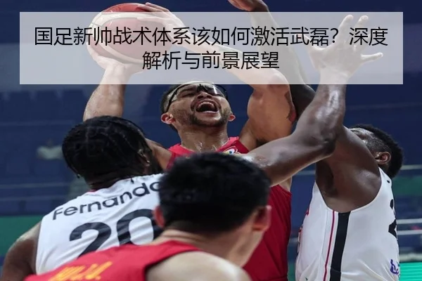 国足新帅战术体系该如何激活武磊？深度解析与前景展望