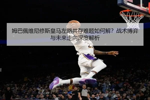 姆巴佩维尼修斯皇马左路共存难题如何解？战术博弈与未来走向深度解析