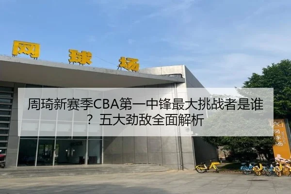 周琦新赛季CBA第一中锋最大挑战者是谁？五大劲敌全面解析