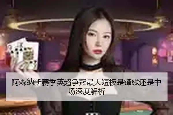 阿森纳新赛季英超争冠最大短板是锋线还是中场深度解析