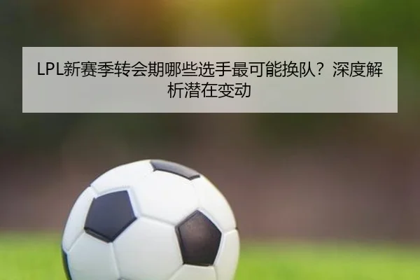 LPL新赛季转会期哪些选手最可能换队？深度解析潜在变动（crown sports）