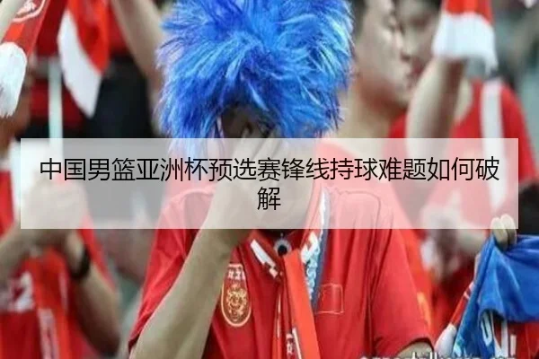 中国男篮亚洲杯预选赛锋线持球难题如何破解（crown sports）
