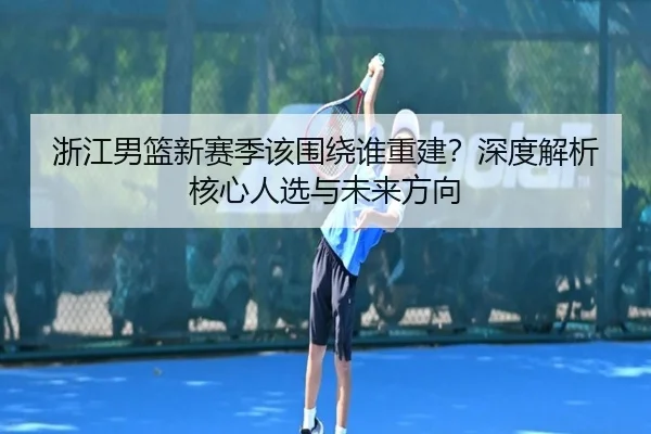 浙江男篮新赛季该围绕谁重建？深度解析核心人选与未来方向（crown sports）